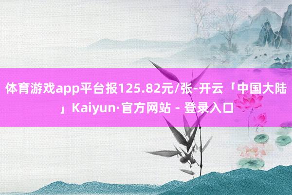 体育游戏app平台报125.82元/张-开云「中国大陆」Kaiyun·官方网站 - 登录入口