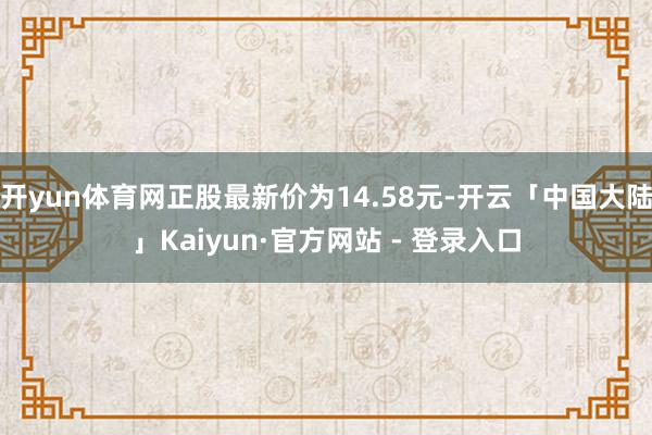 开yun体育网正股最新价为14.58元-开云「中国大陆」Kaiyun·官方网站 - 登录入口