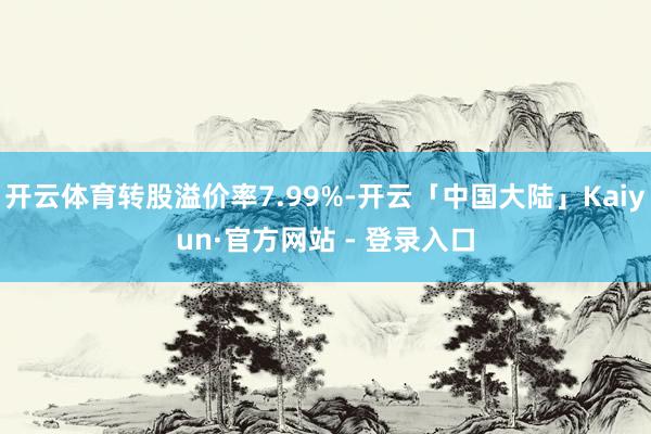 开云体育转股溢价率7.99%-开云「中国大陆」Kaiyun·官方网站 - 登录入口