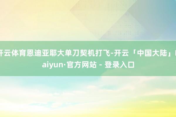 开云体育恩迪亚耶大单刀契机打飞-开云「中国大陆」Kaiyun·官方网站 - 登录入口