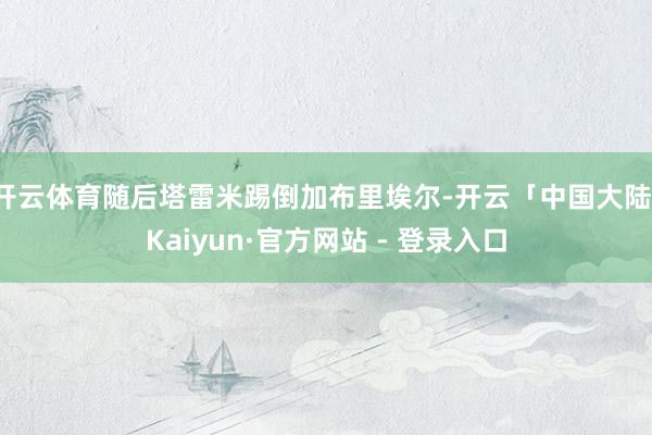 开云体育随后塔雷米踢倒加布里埃尔-开云「中国大陆」Kaiyun·官方网站 - 登录入口