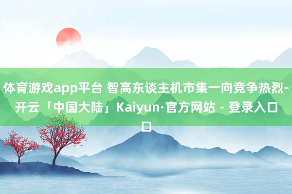 体育游戏app平台 智高东谈主机市集一向竞争热烈-开云「中国大陆」Kaiyun·官方网站 - 登录入口