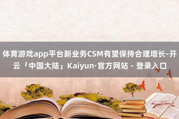 体育游戏app平台新业务CSM有望保持合理增长-开云「中国大陆」Kaiyun·官方网站 - 登录入口