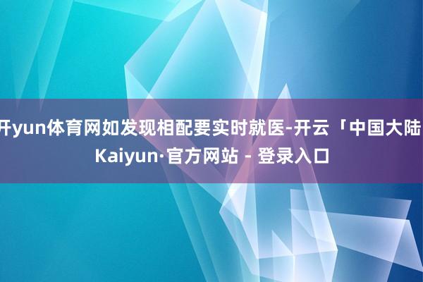 开yun体育网如发现相配要实时就医-开云「中国大陆」Kaiyun·官方网站 - 登录入口