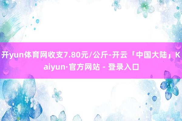 开yun体育网收支7.80元/公斤-开云「中国大陆」Kaiyun·官方网站 - 登录入口