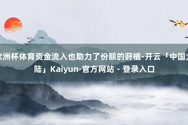 欧洲杯体育资金流入也助力了份额的莳植-开云「中国大陆」Kaiyun·官方网站 - 登录入口