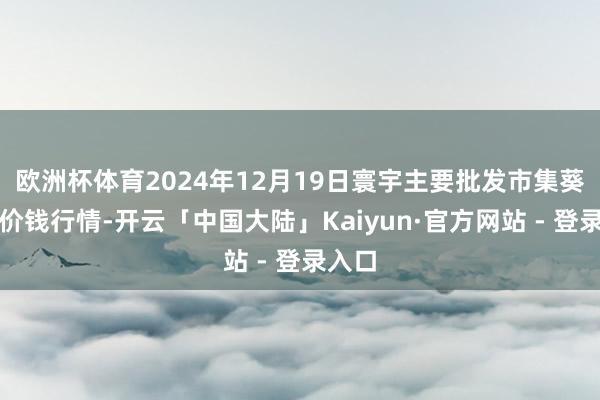 欧洲杯体育2024年12月19日寰宇主要批发市集葵花油价钱行情-开云「中国大陆」Kaiyun·官方网站 - 登录入口