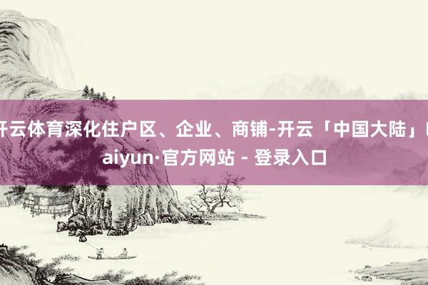 开云体育深化住户区、企业、商铺-开云「中国大陆」Kaiyun·官方网站 - 登录入口