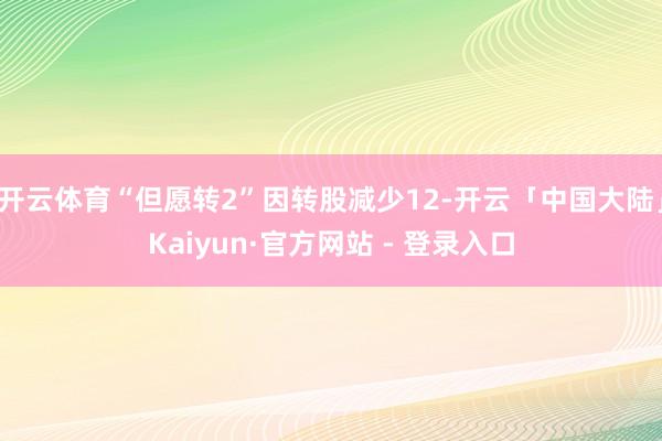 开云体育“但愿转2”因转股减少12-开云「中国大陆」Kaiyun·官方网站 - 登录入口