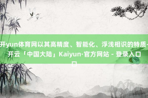 开yun体育网以其高精度、智能化、浮浅相识的特质-开云「中国大陆」Kaiyun·官方网站 - 登录入口