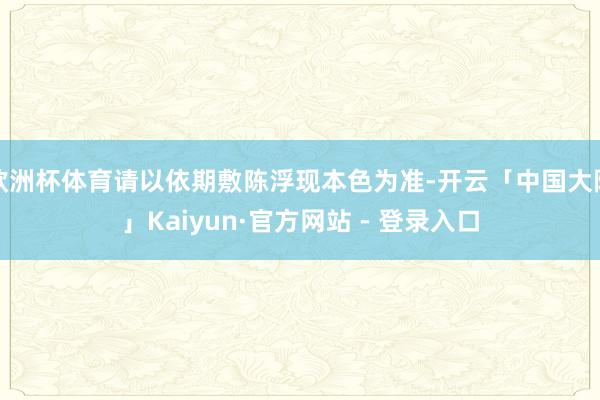 欧洲杯体育请以依期敷陈浮现本色为准-开云「中国大陆」Kaiyun·官方网站 - 登录入口